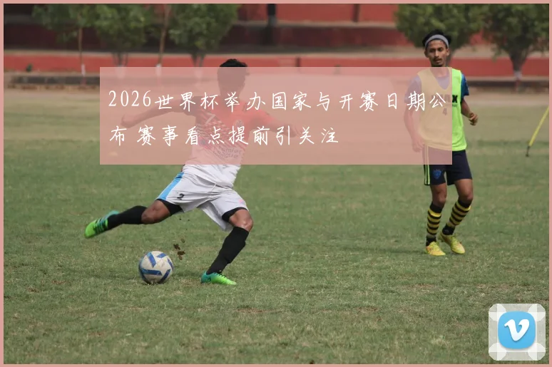 2026世界杯举办国家与开赛日期公布 赛事看点提前引关注