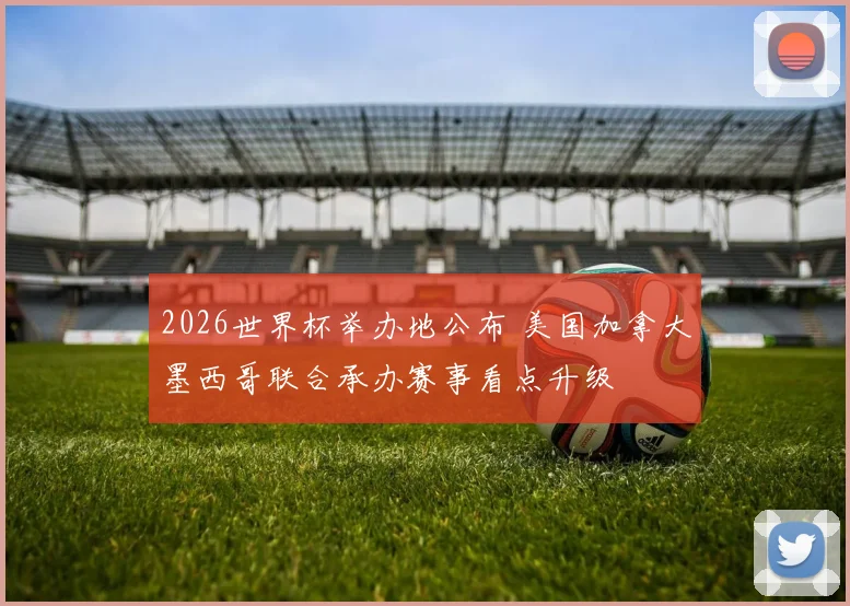2026世界杯举办地公布 美国加拿大墨西哥联合承办赛事看点升级