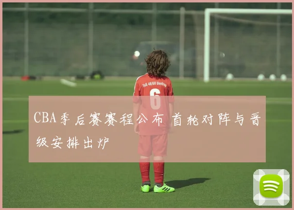 CBA季后赛赛程公布 首轮对阵与晋级安排出炉