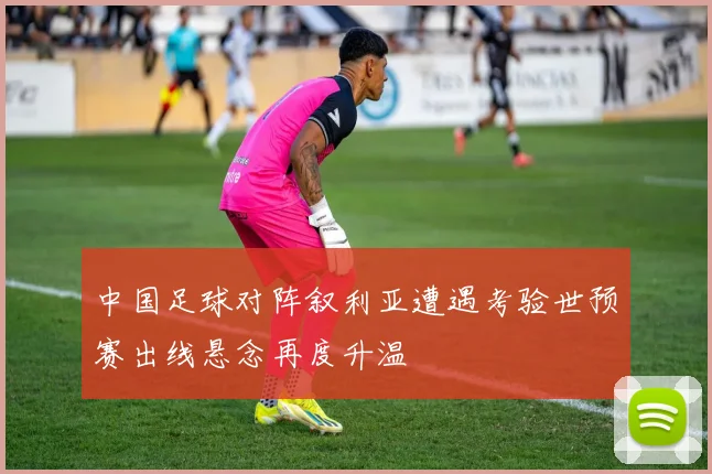 中国足球对阵叙利亚遭遇考验世预赛出线悬念再度升温