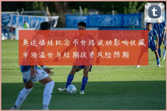 奥运福娃纪念币价格波动影响收藏市场溢价与短期投资风险预期