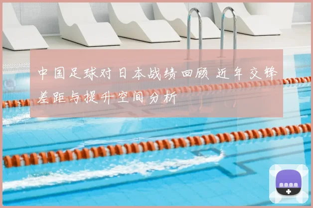 中国足球对日本战绩回顾 近年交锋差距与提升空间分析