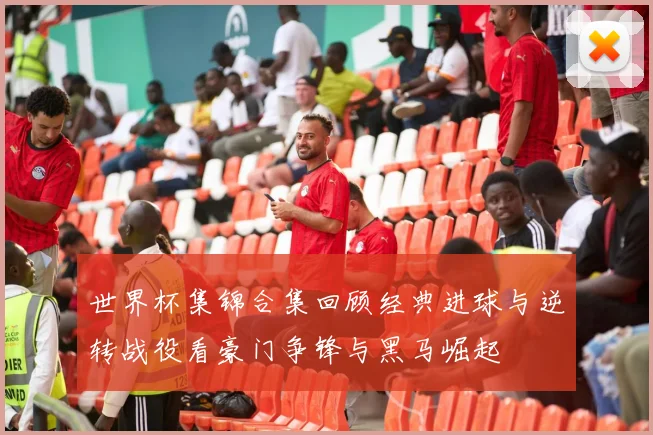 世界杯集锦合集回顾经典进球与逆转战役看豪门争锋与黑马崛起