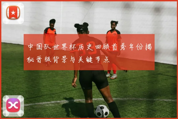 中国队世界杯历史回顾首秀年份揭秘晋级背景与关键节点