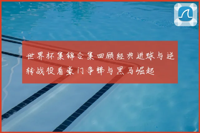 世界杯集锦合集回顾经典进球与逆转战役看豪门争锋与黑马崛起