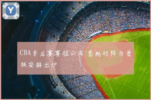 CBA季后赛赛程公布 首轮对阵与晋级安排出炉