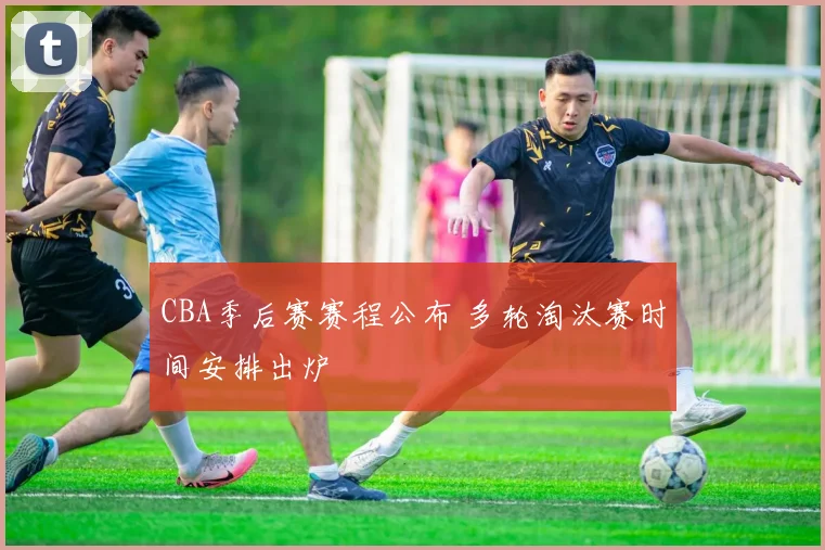 CBA季后赛赛程公布 多轮淘汰赛时间安排出炉