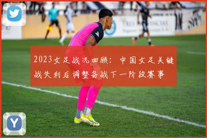 2023女足战况回顾：中国女足关键战失利后调整备战下一阶段赛事