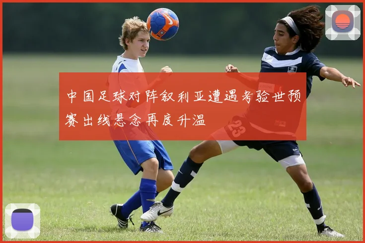 中国足球对阵叙利亚遭遇考验世预赛出线悬念再度升温