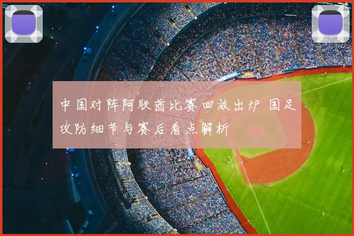 中国对阵阿联酋比赛回放出炉 国足攻防细节与赛后看点解析