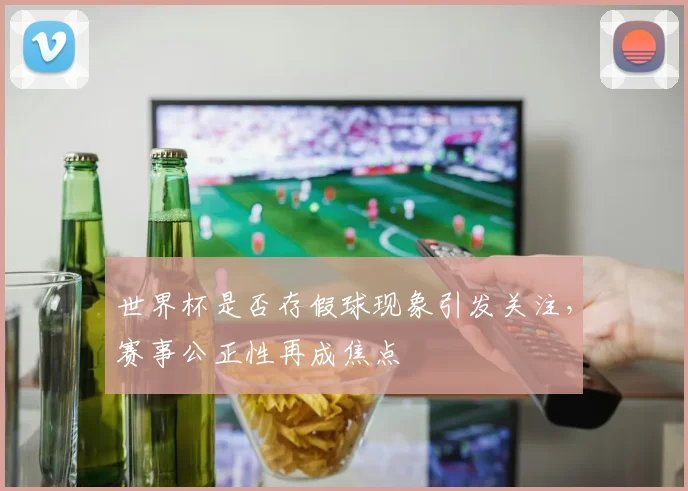 世界杯是否存假球现象引发关注，赛事公正性再成焦点